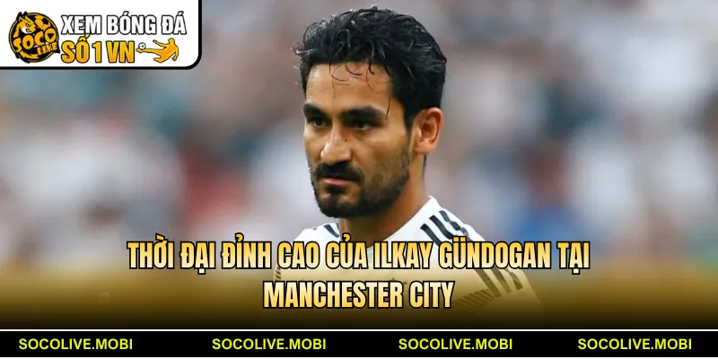 Thời đại đỉnh cao của Ilkay Gündogan tại Manchester City
